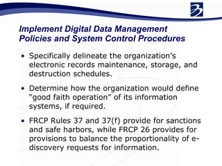 Implement Digital Data Management Policies and System Control Procedures Specifically delineate the organization’s electronic records maintenance, storage, and destruction schedules.  Determine how the organization would define “good faith operation” of its information systems, if required. FRCP Rules 37 and 37(f) provide for sanctions and safe harbors, while FRCP 26 provides for provisions to balance the proportionality of e-discovery requests for information.  
