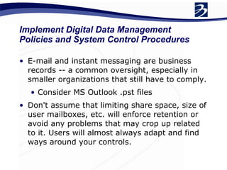 E-mail and instant messaging are business records -- a common oversight, especially in smaller organizations that still have to comply. Consider MS Outlook .pst files Don't assume that limiting share space, size of user mailboxes, etc. will enforce retention or avoid any problems that may crop up related to it. Users will almost always adapt and find ways around your controls. Implement Digital Data Management Policies and System Control Procedures 