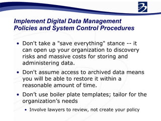 Don't take a "save everything" stance -- it can open up your organization to discovery risks and massive costs for storing and administering data.  Don't assume access to archived data means you will be able to restore it within a reasonable amount of time.  Don’t use boiler plate templates; tailor for the organization’s needs Involve lawyers to review, not create your policy Implement Digital Data Management Policies and System Control Procedures 