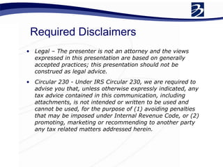 Required Disclaimers Legal – The presenter is not an attorney and the views expressed in this presentation are based on generally accepted practices; this presentation should not be construed as legal advice. Circular 230 - Under IRS Circular 230, we are required to advise you that, unless otherwise expressly indicated, any tax advice contained in this communication, including attachments, is not intended or written to be used and cannot be used, for the purpose of (1) avoiding penalties that may be imposed under Internal Revenue Code, or (2) promoting, marketing or recommending to another party any tax related matters addressed herein. 