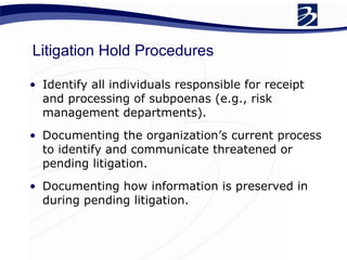 Litigation Hold Procedures Identify all individuals responsible for receipt and processing of subpoenas (e.g., risk management departments).  Documenting the organization’s current process to identify and communicate threatened or pending litigation.  Documenting how information is preserved in during pending litigation.  