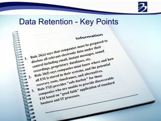 Data Retention - Key Points Rule 26(a) says that companies must be prepared to disclose all relevant electronic data under their control including email, instant messages, sound recordings, proprietary databases, etc. Rule 26(f) says companies must know where and how all ESI is stored in their systems, and the potential recovery costs, timeframes, and alternatives.  Rule 37(f) provides "safe-harbor" for those companies who are unable to provide discoverable ESI based on "good faith" application of standard business and IT processes. 