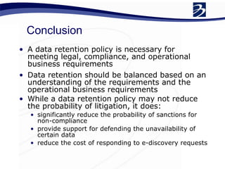 Conclusion A data retention policy is necessary for meeting legal, compliance, and operational business requirements Data retention should be balanced based on an understanding of the requirements and the operational business requirements While a data retention policy may not reduce the probability of litigation, it does: significantly reduce the probability of sanctions for non-compliance provide support for defending the unavailability of certain data reduce the cost of responding to e-discovery requests 