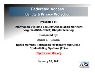 Federated Access
Identity & Privacy Protection
Presented at:
Information Systems Security Association-Northern
Virginia (ISSA-NOVA) Chapter Meeting
Presented by:
Daniel E. Turissini
Board Member, Federation for Identity and Cross-
Credentialing Systems (FiXs)
http://www.FiXs.org
January 20, 2011
 