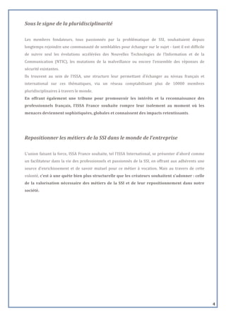  
Sous	
  le	
  signe	
  de	
  la	
  pluridisciplinarité	
  
	
  
Les	
   membres	
   fondateurs,	
   tous	
   passionnés	
   par	
   la	
   problématique	
   de	
   SSI,	
   souhaitaient	
   depuis	
  
longtemps	
  rejoindre	
  une	
  communauté	
  de	
  semblables	
  pour	
  échanger	
  sur	
  le	
  sujet	
  -­‐	
  tant	
  il	
  est	
  difficile	
  
de	
   suivre	
   seul	
   les	
   évolutions	
   accélérées	
   des	
   Nouvelles	
   Technologies	
   de	
   l’Information	
   et	
   de	
   la	
  
Communication	
   (NTIC),	
   les	
   mutations	
   de	
   la	
   malveillance	
   ou	
   encore	
   l’ensemble	
   des	
   réponses	
   de	
  
sécurité	
  existantes.	
  	
  
Ils	
   trouvent	
   au	
   sein	
   de	
   l’ISSA,	
   une	
   structure	
   leur	
   permettant	
   d’échanger	
   au	
   niveau	
   français	
   et	
  
international	
   sur	
   ces	
   thématiques,	
   via	
   un	
   réseau	
   comptabilisant	
   plus	
   de	
   10000	
   membres	
  
pluridisciplinaires	
  à	
  travers	
  le	
  monde.	
  	
  	
  	
  	
  	
  	
  	
  	
  	
  	
  	
  	
  	
  	
  	
  	
  	
  	
  	
  	
  	
  	
  	
  	
  	
  	
  	
  	
  	
  	
  	
  	
  	
  	
  	
  	
  
En	
   offrant	
   également	
   une	
   tribune	
   pour	
   promouvoir	
   les	
   intérêts	
   et	
   la	
   reconnaissance	
   des	
  
professionnels	
   français,	
   l’ISSA	
   France	
   souhaite	
   rompre	
   leur	
   isolement	
   au	
   moment	
   où	
   les	
  
menaces	
  deviennent	
  sophistiquées,	
  globales	
  et	
  connaissent	
  des	
  impacts	
  retentissants.	
  	
  
	
  

	
  
Repositionner	
  les	
  métiers	
  de	
  la	
  SSI	
  dans	
  le	
  monde	
  de	
  l’entreprise	
  
	
  
L’union	
   faisant	
   la	
   force,	
   ISSA	
   France	
   souhaite,	
   tel	
   l’ISSA	
   International,	
   se	
   présenter	
   d’abord	
   comme	
  
un	
   facilitateur	
   dans	
   la	
   vie	
   des	
   professionnels	
   et	
   passionnés	
   de	
   la	
   SSI,	
   en	
   offrant	
   aux	
   adhérents	
   une	
  
source	
   d’enrichissement	
   et	
   de	
   savoir	
   mutuel	
   pour	
   ce	
   métier	
   à	
   vocation.	
   Mais	
   au	
   travers	
   de	
   cette	
  
volonté,	
  c’est	
  à	
  une	
  quête	
  bien	
  plus	
  structurelle	
  que	
  les	
  créateurs	
  souhaitent	
  s’adonner	
  :	
  celle	
  
de	
   la	
   valorisation	
   nécessaire	
   des	
   métiers	
   de	
   la	
   SSI	
   et	
   de	
   leur	
   repositionnement	
   dans	
   notre	
  
société.	
  
	
  

	
  
	
  
	
  
	
  
	
  
	
  
	
  
	
  
	
  
	
  

                                                                                                                                                                                                          4
 