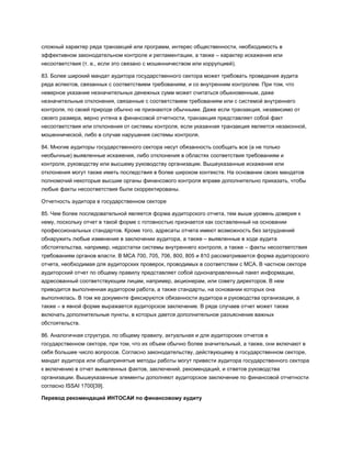 сложный характер ряда транзакций или программ, интерес общественности, необходимость в
эффективном законодательном контроле и регламентации, а также – характер искажения или
несоответствия (т. е., если это связано с мошенничеством или коррупцией).
83. Более широкий мандат аудитора государственного сектора может требовать проведения аудита
ряда аспектов, связанных с соответствием требованиям, и со внутренним контролем. При том, что
неверное указание незначительных денежных сумм может считаться обыкновенным, даже
незначительные отклонения, связанные с соответствием требованиям или с системой внутреннего
контроля, по своей природе обычно не признаются обычными. Даже если транзакция, независимо от
своего размера, верно учтена в финансовой отчетности, транзакция представляет собой факт
несоответствия или отклонения от системы контроля, если указанная транзакция является незаконной,
мошеннической, либо в случае нарушения системы контроля.
84. Многие аудиторы государственного сектора несут обязанность сообщать все (а не только
необычные) выявленные искажения, либо отклонения в областях соответствия требованиям и
контроля, руководству или высшему руководству организации. Вышеуказанные искажения или
отклонения могут также иметь последствия в более широком контексте. На основании своих мандатов
полномочий некоторые высшие органы финансового контроля вправе дополнительно приказать, чтобы
любые факты несоответствия были скорректированы.
Отчетность аудитора в государственном секторе
85. Чем более последовательной является форма аудиторского отчета, тем выше уровень доверия к
нему, поскольку отчет в такой форме с готовностью признается как составленный на основании
профессиональных стандартов. Кроме того, адресаты отчета имеют возможность без затруднений
обнаружить любые изменения в заключении аудитора, а также – выявленные в ходе аудита
обстоятельства, например, недостатки системы внутреннего контроля, а также – факты несоответствия
требованиям органов власти. В МСА 700, 705, 706, 800, 805 и 810 рассматривается форма аудиторского
отчета, необходимая для аудиторских проверок, проводимых в соответствии с МСА. В частном секторе
аудиторский отчет по общему правилу представляет собой однонаправленный пакет информации,
адресованный соответствующим лицам, например, акционерам, или совету директоров. В нем
приводится выполненная аудитором работа, а также стандарты, на основании которых она
выполнялась. В том же документе фиксируются обязанности аудитора и руководства организации, а
также – в явной форме выражается аудиторское заключение. В ряде случаев отчет может также
включать дополнительные пункты, в которых дается дополнительное разъяснение важных
обстоятельств.
86. Аналогичная структура, по общему правилу, актуальная и для аудиторских отчетов в
государственном секторе, при том, что их объем обычно более значительный, а также, они включают в
себя большее число вопросов. Согласно законодательству, действующему в государственном секторе,
мандат аудитора или общепринятые методы работы могут привести аудитора государственного сектора
к включению в отчет выявленных фактов, заключений, рекомендаций, и ответов руководства
организации. Вышеуказанные элементы дополняют аудиторское заключение по финансовой отчетности
согласно ISSAI 1700[39].
Перевод рекомендаций ИНТОСАИ по финансовому аудиту
 