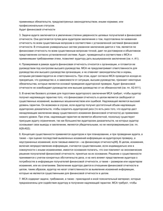 применимых обязательств, предусмотренных законодательством, иными нормами, или
профессиональным статусом.
Аудит финансовой отчетности
3. Задача аудита заключается в увеличении степени уверенности целевых получателей в финансовой
отчетности. Она достигается путем дачи аудитором заключения о том, подготовлена ли названная
отчетность по всем существенным вопросам в соответствии с установленной системой финансовой
отчетности. В отношении универсальных систем указанное заключение дается о том, является ли
финансовая отчетность по всем существенным вопросам точной, дает ли достоверное и объективное
представление согласно установленной системе. Аудит, проведенный в соответствии с МСА и
применимыми требованиями этики, позволяет аудитору дать вышеуказанное заключение (см. п. А1).
4. Проверяемая в рамках аудита финансовая отчетность относится к организации, и готовится ее
руководством под контролем высшего руководства. МСА не предусматривает ответственности для
руководства или высшего руководства организации, и не отменяет законодательство и нормы,
которыми регламентируется их ответственность. При этом, аудит согласно МСА проводится исходя из
презумпции, что руководство и, в зависимости от ситуации, высшее руководство, признают некоторые
обязательства, которые являются основой проведения аудиторской проверки. Аудит финансовой
отчетности не освобождает руководство или высшее руководство от их обязанностей (см. пп. А2-А11).
5. В качестве базового условия для подготовки аудиторского заключения МСА требует, чтобы аудитор
получил надлежащую гарантию того, что финансовая отчетность в целом является свободной от
существенных искажений, вызванных мошенничеством или ошибкой. Надлежащей является высокий
уровень гарантии. Он возможен в случае, если аудитор получил достаточный объем надлежащих
аудиторских доказательств, чтобы сократить аудиторский риск (то есть риск того, что аудитор даст
ненадлежащее заключение ввиду существенного искажения финансовой отчетности) до приемлемо
низкого уровня. При этом, надлежащая гарантия не является абсолютной, поскольку существуют
присущие аудиту ограничения, так как большинство аудиторских доказательств, на которых аудитор
основывает свои выводы и заключение, являются убедительными, но не неопровержимыми (см. пп.
А28-А52).
6. Концепция существенности применяется аудитором и при планировании, и при проведении аудита, а
также – при оценке последствий выявленных искажений информации на аудиторскую проверку, а
неустраненных искажений, если таковые имеются – на финансовую отчетность[46]. В целом, искажения,
включая непредоставление информации, считаются существенными, если индивидуально или в
совокупности с иными искажениями, имеются основания полагать, что они повлияют на экономические
решения получателей финансовой отчетности, принятые на их основании. Решение о существенности
принимается с учетом конкретных обстоятельств дела, и на него влияет представление аудитора о
потребностях в информации получателей финансовой отчетности, а также – размером или характером
искажения, или их сочетанием. Заключение аудитора дается в отношении финансовой отчетности в
целом, таким образом, аудитор не несет ответственности за выявление искажений информации,
которые не являются существенными для финансовой отчетности в целом.
7. МСА содержат задачи, требования, а также - прикладной и иной пояснительный материал, которые
предназначены для содействия аудитору в получении надлежащей гарантии. МСА требуют, чтобы
 