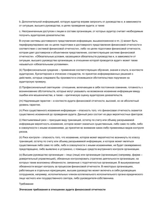 b. Дополнительной информацией, которую аудитор вправе запросить от руководства и, в зависимости
от ситуации, высшего руководства, в целях проведения аудита; а также
c. Неограниченным доступом к лицам в составе организации, от которых аудитор считает необходимым
получить аудиторские доказательства.
В случае системы достоверного представления информации, вышеизложенное в пп. (i) может быть
переформулировано как «в целях подготовки и достоверного представления финансовой отчетности в
соответствии с системой финансовой отчетности», либо «в целях подготовки финансовой отчетности,
которая дает достоверное и объективное представление, соответствующее системе финансовой
отчетности». «Обязательные условия, касающиеся обязательств руководства и, в зависимости от
ситуации, высшего руководства организации, в отношении которой проводится аудит» может также
называться «обязательными условиями».
(k) Профессиональное суждение – применение соответствующих обучения, знания и опыта, в контексте
аудиторских, бухгалтерских и этических стандартов, по принятою информированных решений о
действиях, которые следовало бы произвести в сложившихся обстоятельствах поручения на
аудиторскую проверку.
(l) Профессиональный скептицизм - отношение, включающее в себя постоянное сомнение, готовность к
возникновению обстоятельств, которые могут указывать на возможное искажение информации ввиду
ошибки или мошенничества, а также – критическую оценку аудиторских доказательств.
(m) Надлежащая гарантия – в контексте аудита финансовой отчетности, высокий, но не абсолютный
уровень гарантии.
(n) Риск существенного искажения информации – опасность того, что финансовая отчетность окажется
существенно искаженной до проведения аудита. Данный риск состоит из двух вероятностных факторов:
(i) Неотъемлемый риск – присущая виду транзакций, остатку по счету или объему раскрываемой
информации вероятность искажения, которое может оказаться существенным, либо само по себе, либо
в совокупности с иными искажениями, до принятия во внимание каких-либо применимых видов контроля
рисков.
(ii) Риск контроля – опасность того, что искажение, которое может вероятностно возникнуть по классу
транзакций, остатку по счету или объему раскрываемой информации, и которое может являться
существенным либо само по себе, либо в совокупности с иными искажениями, не будет своевременно
предотвращено, либо выявлено и устранено, с помощью средств внутреннего контроля организации.
(o) Высшее руководство организации – лицо (лица) или организация (организации) (например, фирма –
доверительный управляющий), обязанные контролировать стратегию деятельности организации, на
которых также возложены обязанности, связанные с подотчетностью организации. В вышеуказанные
обязанности входит контроль за процессом финансовой отчетности. В некоторых организациях,
работающих в отдельных юрисдикциях, высшее руководство может включать в себя руководящих
сотрудников, например, исполнительных членов коллегиального исполнительного органа юридического
лица частного или государственного сектора, либо руководителя-собственника.
Требования
Этические требования в отношении аудита финансовой отчетности
 
