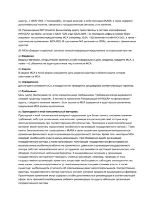 аудиту», и ISSAI 1003, «Глоссарий[9]», который включает в себя глоссарий IAASB, а также содержит
дополнительные понятия, связанные с государственным сектором, и их значение.
25. Рекомендации ИНТОСАИ по финансовому аудиту представлены в системе классификации
ИНТОСАИ как ISSAI, начиная с ISSAI 1000, и до ISSAI 2999. Три последних цифры в номере ISSAI
указывают на соответствующий номер МСА (например, ISSAI 1800 включает в себя МСА 800, а также –
практические примечания к МСА 800). В приложении №2 указываются ISSAI, связанные с финансовым
аудитом.
26. МСА обладают структурой, согласно которой информация представлена по отдельным пунктам:
(a) Введение.
Вводный материал, который может включать в себя информации о цели, пределах, предмете МСА, а
также – об обязанностях аудиторов и иных лиц в контексте МСА.
(b) Задача.
В каждом МСА в ясной форме указывается цель (задача) аудитора в области аудита, которая
охватывается МСА.
(c) Определения.
Для лучшего понимания МСА, в каждом из них приводится расшифровка соответствующих терминов.
(d) Требования.
Цель (цели) обеспечиваются четко определенными требованиями. Требования всегда выражаются
словами «аудитору следует». В контексте применения Рекомендаций ИНТОСАИ по финансовому
аудиту, «следует» означает «может». Если ссылка на МСА содержится в аудиторском заключении,
предписания МСА должны выполняться.
(e) Прикладной и иной пояснительный материал.
Прикладной и иной пояснительный материал предназначен для более точного пояснения значения
требований, либо для разъяснения, или включает примеры алгоритмов действий, которые могут
являться приемлемыми при соответствующих обстоятельствах. Прикладной и иной пояснительный
материал может включать подзаголовки «особенности организаций государственного сектора». Такие
пункты были включены по согласованию с IAASB в целях содействия применения материалов при
проведении финансового аудита организаций государственного сектора. Кроме того, некоторые МСА
содержат «особенности аудита малых организаций». При проведении аудита организаций
государственного сектора, а также организаций, получающих государственное финансирование,
вышеуказанные особенности обычно не применяются, даже если в организации государственного
сектора работает незначительное число сотрудников, она занимается несложной деятельностью, или
обладает относительно небольшим бюджетом. В вышеуказанных ситуациях у организации
государственного сектора могут проходить сложные транзакции, например, переводы от иных
государственных организаций; кроме того, существует необходимость соблюдать законодательство,
иные нормы, принципы и регламенты, установленные вышестоящими органами власти, а также,
существует необходимость отчетности об использовании денег налогоплательщиков. Соответственно,
аудиторы государственного сектора тщательно изучают значение каждого из вышеуказанных факторов.
Практические примечания могут содержать в себе дополнительные рекомендации в соответствующей
сфере, если признается необходимым добавить рекомендации по аудиту небольших организации
государственного сектора.
 