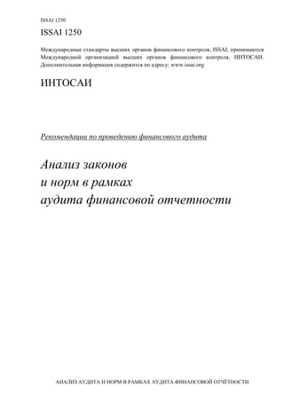 ISSAI 1250
АНАЛИЗ АУДИТА И НОРМ В РАМКАХ АУДИТА ФИНАНСОВОЙ ОТЧЁТНОСТИ
ISSAI 1250
Международные стандарты высших органов финансового контроля, ISSAI, принимаются
Международной организацией высших органов финансового контроля, ИНТОСАИ.
Дополнительная информация содержится по адресу: www.issai.org
ИНТОСАИ
Рекомендации по проведению финансового аудита
Анализ законов
и норм в рамках
аудита финансовой отчетности
 