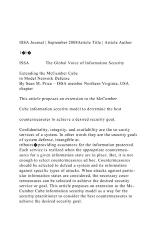 ISSA Journal | September 2008Article Title | Article Author
1�1�
ISSA The Global Voice of Information Security
Extending the McCumber Cube
to Model Network Defense
By Sean M. Price – ISSA member Northern Virginia, USA
chapter
This article proposes an extension to the McCumber
Cube information security model to determine the best
countermeasures to achieve a desired security goal.
Confidentiality, integrity, and availability are the se-curity
services of a system. In other words they are the security goals
of system defense, intangible at-
tributes� providing assurances for the information protected.
Each service is realized when the appropriate countermea-
sures for a given information state are in place. But, it is not
enough to select countermeasures ad hoc. Countermeasures
should be selected to defend a system and its information
against specific types of attacks. When attacks against partic-
ular information states are considered, the necessary coun-
termeasures can be selected to achieve the desired security
service or goal. This article proposes an extension to the Mc-
Cumber Cube information security model as a way for the
security practitioner to consider the best countermeasures to
achieve the desired security goal.
 