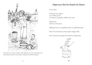 Awa pile le mil à la maison. Elle attend son amie Aminata, qui
doit arriver bientôt. Son enfant, Issaka est à côté et il pleure.
1 10
Etapes pour faire les Orasels à la Maison
Il vous faut:
1 litre de l’eau propre
1/2 cuillère du sel
8 carreaux (2 grandes cuillères) du sucre
Optionnel:
Citron à votre gout.
Mélanger tous ces ingrédients dans un gobelet propre.
Boire-le à volonté et surtout après chaque selle.
N.B. On peut aussi payer les orasels au dispensaire.
 