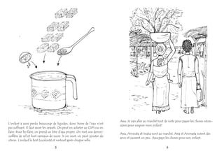 L'enfant a aussi perdu beaucoup de liquides, donc boire de l'eau n'est
pas suffisant. Il faut avoir les orasels. On peut en acheter au CSPS ou en
faire. Pour les faire, on prend un litre d’eau propre. On met une demie-
cuillère de sel et huit carreaux de sucre. Si on veut, on peut ajouter du
citron. L'enfant le boit à volonté et surtout après chaque selle.
5
Awa: Je vais aller au marché tout de suite pour payer les choses néces-
saires pour soigner mon enfant!
Awa, Aminata et Issaka vont au marché. Awa et Aminata voient des
amis et causent un peu. Awa paye les choses pour son enfant.
6
 