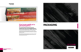 www.lagrafica.co.uk
PACKAGING
SECTION03
Ifyou’vegotagiraffe,we’ve
gotaboxtoputitin...
Your corporate identity and literature may get your
message out there. But it’s your packaging that keeps the
word on the street (whether there’s a giraffe in there or not).
The whole world’s busily competing for shelf space, so you’ll need a fabulous
design to attract the gaze of the casual browser. But have no fear - we’ve got the
packaging specialists to bring you the best solution, whatever the size, shape (and
species) of your product.
Plonk our designs on any shelf and we’ll plant you in the customer’s mind. We’ll
hypnotise them through irresistible packaging, making sure your product is the
one their eager little hands reach for!
PACKAGING
PECYNNU
PACKAGINGDESIGN
PAGE40
ISSAM
TM
 