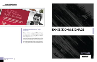 EXHIBITION&SIGNAGE
SECTION06
EXHIBITION&SIGNAGE
ARDDANGOSFAACARWYDDO
Makeanexhibitionofyour
business
There’s no better way to strut your stuff than standing out
at a trade show. So our designs will put staying power into
your display and keep your visitors excited - not just for the
few seconds after you meet, but long after your exhibition
stand is safely tucked away.
You might want to start out with something simple, like a stylish pop-up stand.
More versatile than a Swiss Army Knife, it’s ready for action at any exhibition,
point-of-sale or reception display.
But if your budget stretches to bigger and bolder, we’ll do the whole bespoke
thing. We’ll build a display to dazzle and amaze, wowing bystanders with your
sheer corporate style!
EXHIBITION&SIGNAGE
PAGE108
ISSAM
TM
 