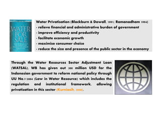 Through the Water Resources Sector Adjustment Loan
(WATSAL), WB has given out 300 million USD for the
Indonesian government to reform national policy through
UU No.7/2004 (Law in Water Resource) which includes the
regulation and institutional framework, allowing
privatisation in this sector (Kurniasih, 2008).
Water Privatisation (Blackburn & Dowall, 1991; Ramanadham 1994)
- relieve financial and administrative burden of government
- improve efficiency and productivity
- facilitate economic growth
- maximise consumer choice
- reduce the size and presence of the public sector in the economy
 