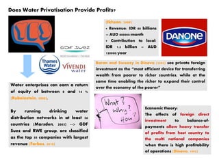 Does Water Privatisation Provide Profits?
Water enterprises can earn a return
of equity of between 8 and 14 %
(Rubeinstein, 2000).
By running drinking water
distribution networks in at least 56
countries (Marsden, 2003) --> GDF
Suez and RWE group, are classified
as the top 50 companies with largest
revenue (Forbes, 2010)
(Ikhsan, 2009)
● Revenue: IDR 80 billions
= AUD 800000/month
● Contribution to local:
IDR 1.2 billion = AUD
120000/year
Baran and Sweezy in Dinavo (1995) see private foreign
investment as the “most efficient device for transferring
wealth from poorer to richer countries, while at the
same time enabling the richer to expand their control
over the economy of the poorer”
Economic theory:
The affects of foreign direct
investment to balance-of-
payments allow heavy transfer
of profits from host country to
the multi national companies
when there is high profitability
of operations (Dinavo, 1995)
 