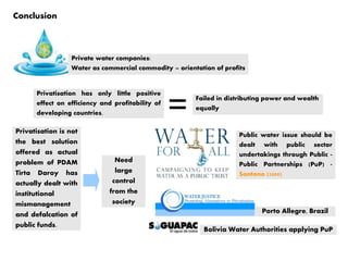Conclusion
Privatisation has only little positive
effect on efficiency and profitability of
developing countries.
Failed in distributing power and wealth
equally
Private water companies:
Water as commercial commodity = orientation of profits
Privatisation is not
the best solution
offered as actual
problem of PDAM
Tirta Daroy has
actually dealt with
institutional
mismanagement
and defalcation of
public funds.
Need
large
control
from the
society
Public water issue should be
dealt with public sector
undertakings through Public -
Public Partnerships (PuP) -
Santono (2009)
Porto Allegre, Brazil
Bolivia Water Authorities applying PuP
 