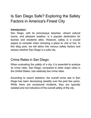 Is San Diego Safe? Exploring the Safety
Factors in America's Finest City
Introduction:
San Diego, with its picturesque beaches, vibrant cultural
scene, and pleasant weather, is a popular destination for
tourists and residents alike. However, safety is a crucial
aspect to consider when choosing a place to visit or live. In
this blog post, we will delve into various safety factors and
assess whether San Diego is a safe city.
Crime Rates in San Diego:
When evaluating the safety of a city, it is essential to analyze
its crime rates. San Diego, compared to other major cities in
the United States, has relatively low crime rates.
According to recent statistics, the overall crime rate in San
Diego has been decreasing steadily over the past few years.
While there are occasional incidents, they are typically
isolated and not indicative of the overall safety of the city.
 