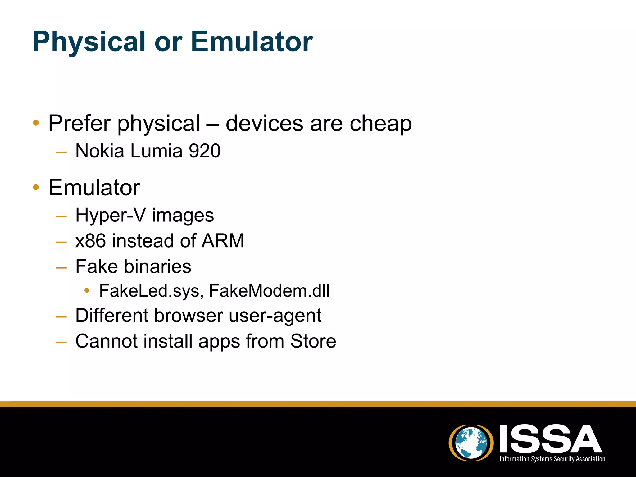 Physical or Emulator 
• Prefer physical – devices are cheap 
– Nokia Lumia 920 
• Emulator 
– Hyper-V images 
– x86 instead of ARM 
– Fake binaries 
• FakeLed.sys, FakeModem.dll 
– Different browser user-agent 
– Cannot install apps from Store 
 