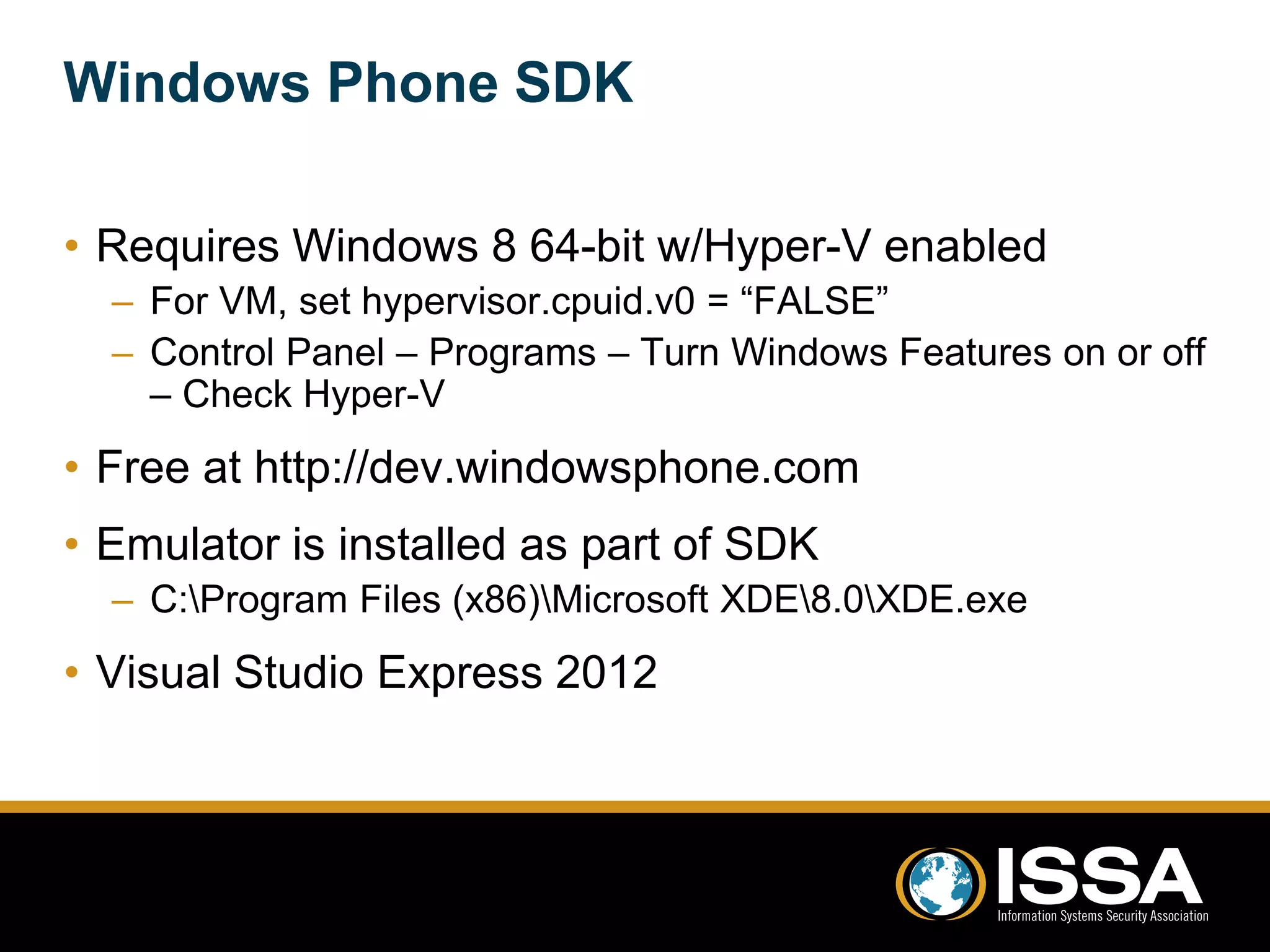 Windows Phone SDK 
• Requires Windows 8 64-bit w/Hyper-V enabled 
– For VM, set hypervisor.cpuid.v0 = “FALSE” 
– Control Panel – Programs – Turn Windows Features on or off 
– Check Hyper-V 
• Free at http://dev.windowsphone.com 
• Emulator is installed as part of SDK 
– C:Program Files (x86)Microsoft XDE8.0XDE.exe 
• Visual Studio Express 2012 
 