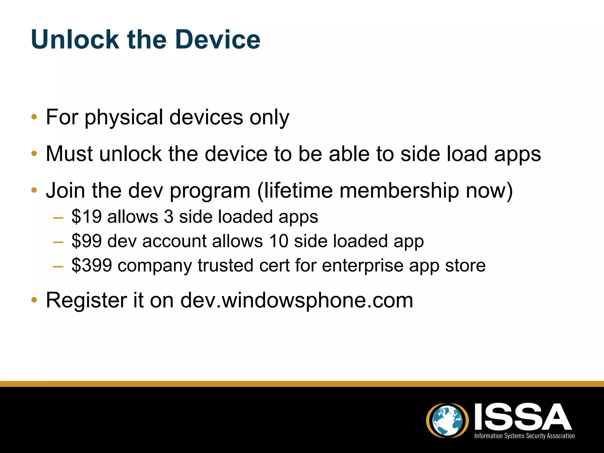 Unlock the Device 
• For physical devices only 
• Must unlock the device to be able to side load apps 
• Join the dev program (lifetime membership now) 
– $19 allows 3 side loaded apps 
– $99 dev account allows 10 side loaded app 
– $399 company trusted cert for enterprise app store 
• Register it on dev.windowsphone.com 
 