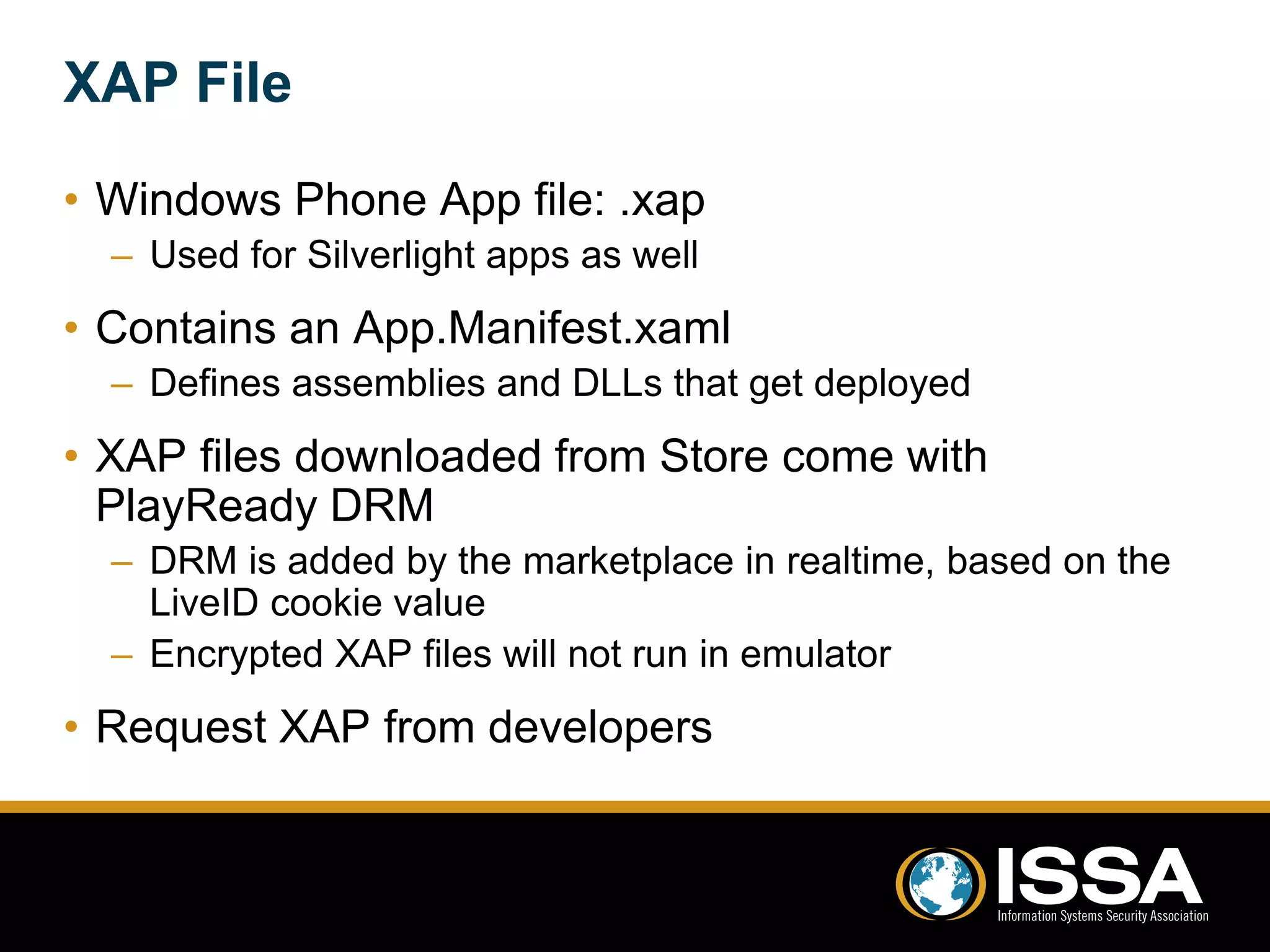 XAP File 
• Windows Phone App file: .xap 
– Used for Silverlight apps as well 
• Contains an App.Manifest.xaml 
– Defines assemblies and DLLs that get deployed 
• XAP files downloaded from Store come with 
PlayReady DRM 
– DRM is added by the marketplace in realtime, based on the 
LiveID cookie value 
– Encrypted XAP files will not run in emulator 
• Request XAP from developers 
 