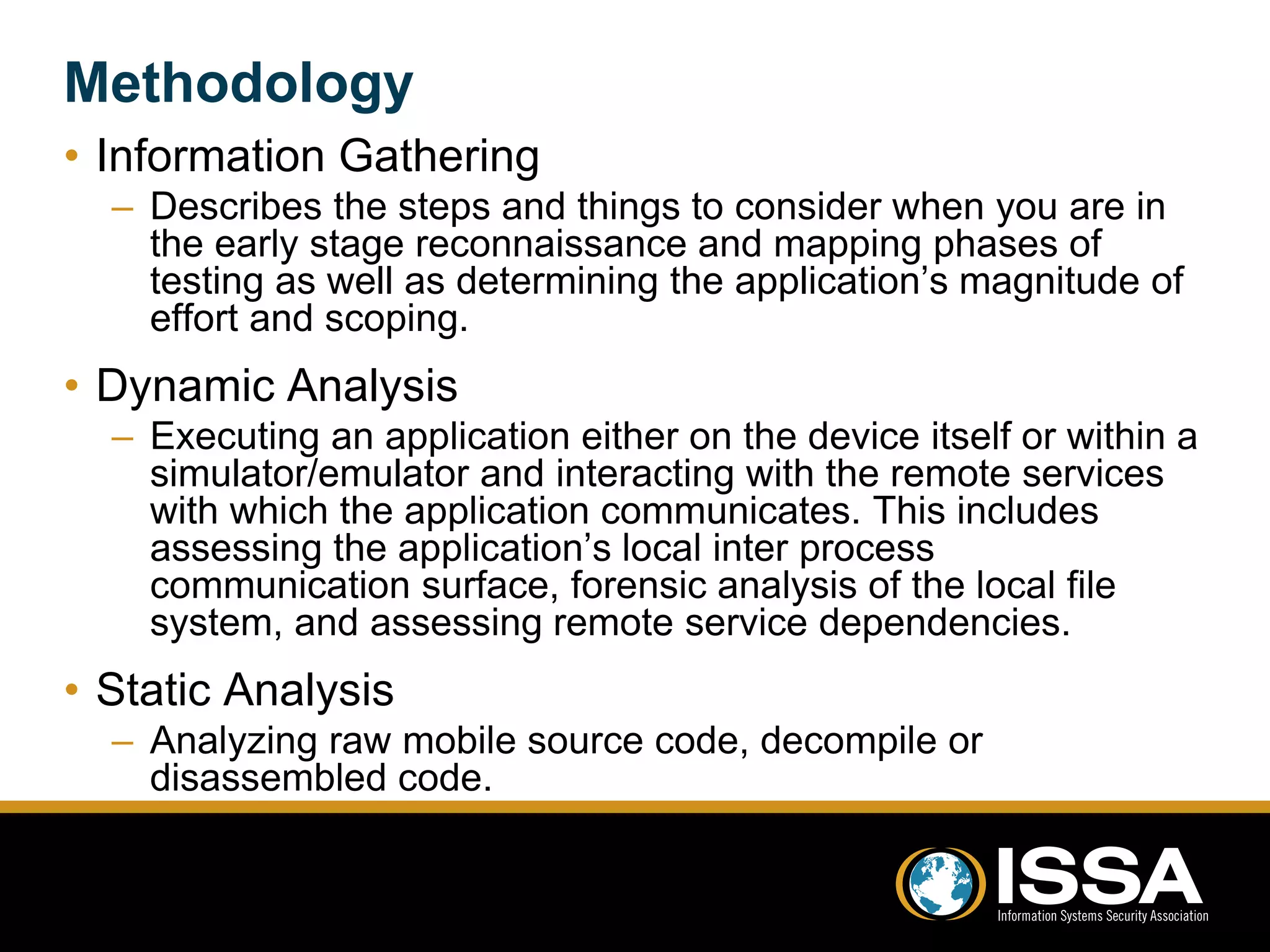 Methodology 
• Information Gathering 
– Describes the steps and things to consider when you are in 
the early stage reconnaissance and mapping phases of 
testing as well as determining the application’s magnitude of 
effort and scoping. 
• Dynamic Analysis 
– Executing an application either on the device itself or within a 
simulator/emulator and interacting with the remote services 
with which the application communicates. This includes 
assessing the application’s local inter process 
communication surface, forensic analysis of the local file 
system, and assessing remote service dependencies. 
• Static Analysis 
– Analyzing raw mobile source code, decompile or 
disassembled code. 
 