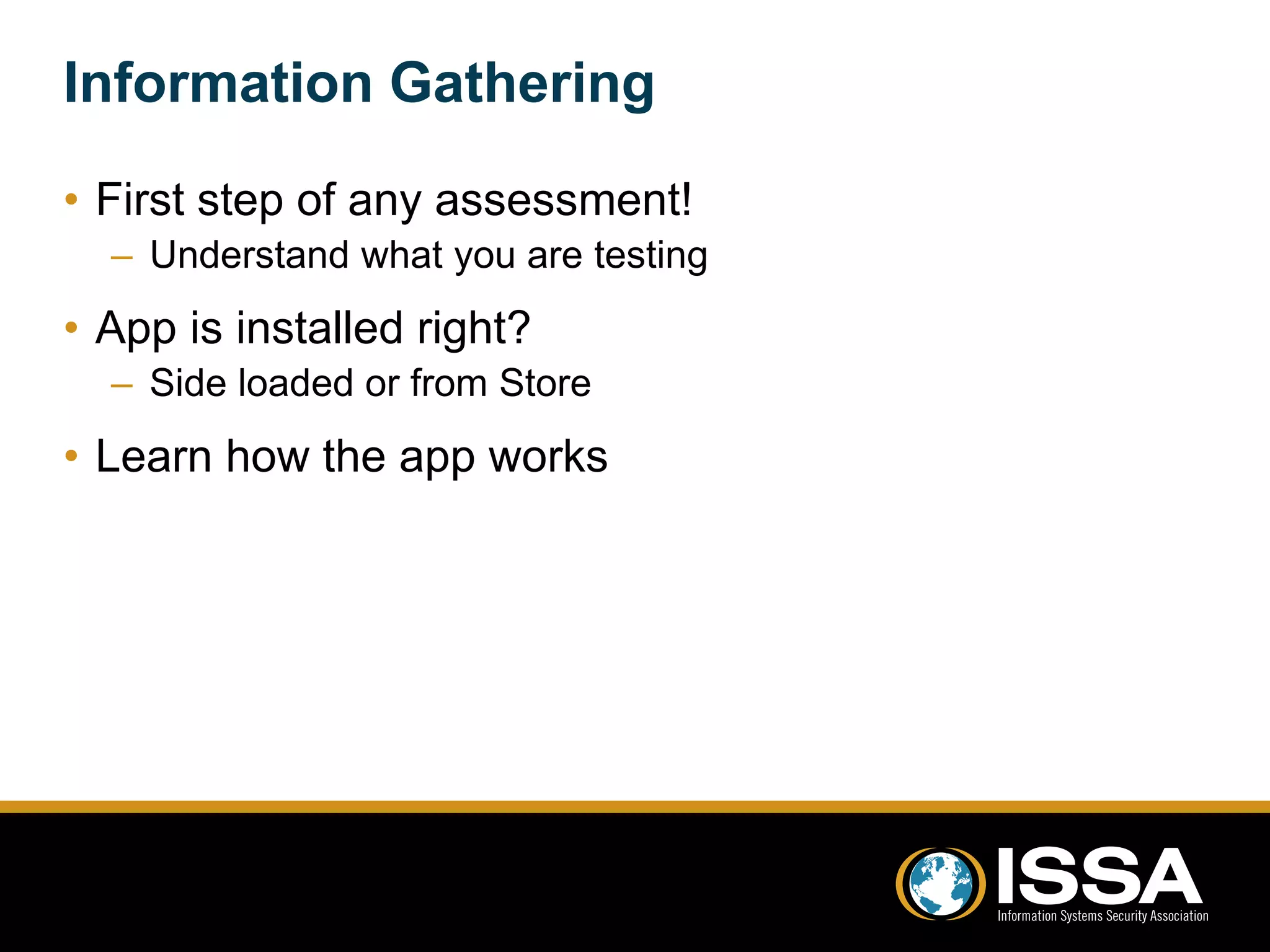 Information Gathering 
• First step of any assessment! 
– Understand what you are testing 
• App is installed right? 
– Side loaded or from Store 
• Learn how the app works 
 