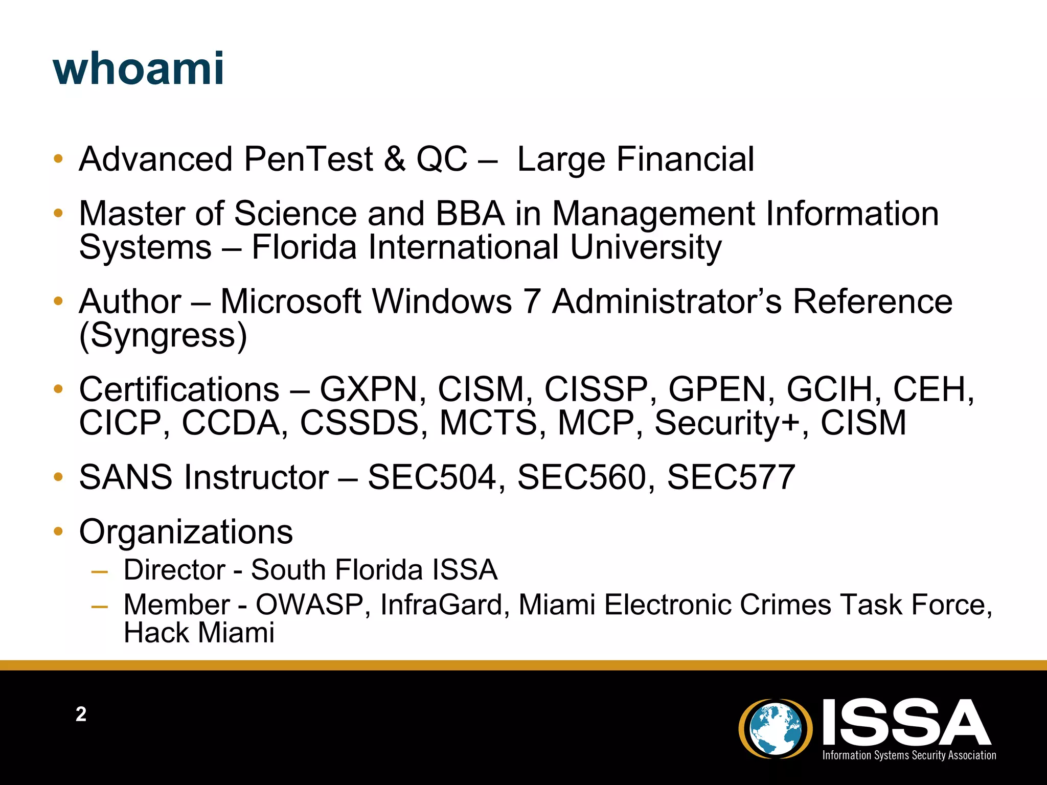 whoami 
• Advanced PenTest & QC – Large Financial 
• Master of Science and BBA in Management Information 
Systems – Florida International University 
• Author – Microsoft Windows 7 Administrator’s Reference 
(Syngress) 
• Certifications – GXPN, CISM, CISSP, GPEN, GCIH, CEH, 
CICP, CCDA, CSSDS, MCTS, MCP, Security+, CISM 
• SANS Instructor – SEC504, SEC560, SEC577 
• Organizations 
– Director - South Florida ISSA 
– Member - OWASP, InfraGard, Miami Electronic Crimes Task Force, 
Hack Miami 
2 
 
