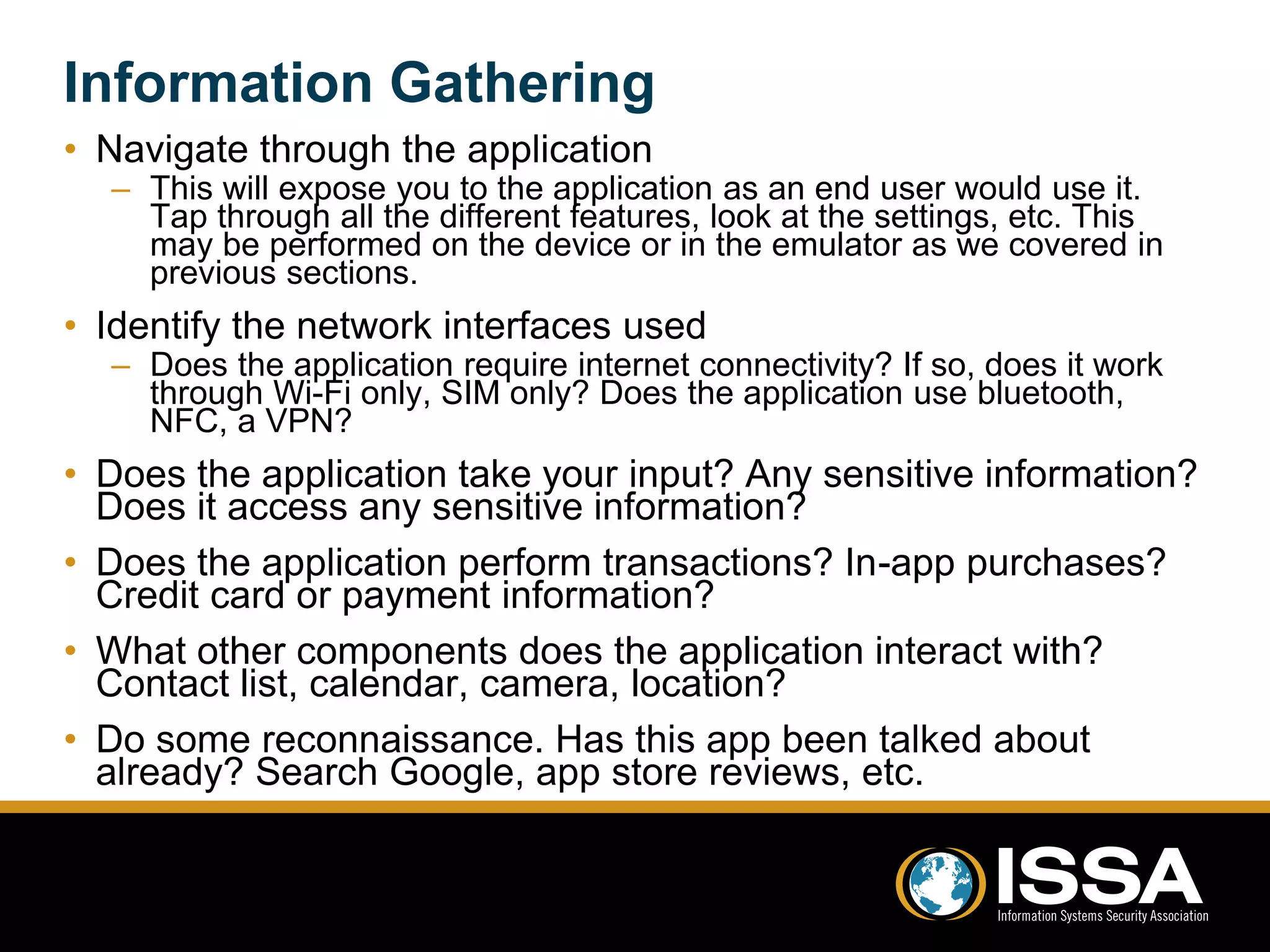 Information Gathering 
• Navigate through the application 
– This will expose you to the application as an end user would use it. 
Tap through all the different features, look at the settings, etc. This 
may be performed on the device or in the emulator as we covered in 
previous sections. 
• Identify the network interfaces used 
– Does the application require internet connectivity? If so, does it work 
through Wi-Fi only, SIM only? Does the application use bluetooth, 
NFC, a VPN? 
• Does the application take your input? Any sensitive information? 
Does it access any sensitive information? 
• Does the application perform transactions? In-app purchases? 
Credit card or payment information? 
• What other components does the application interact with? 
Contact list, calendar, camera, location? 
• Do some reconnaissance. Has this app been talked about 
already? Search Google, app store reviews, etc. 
 