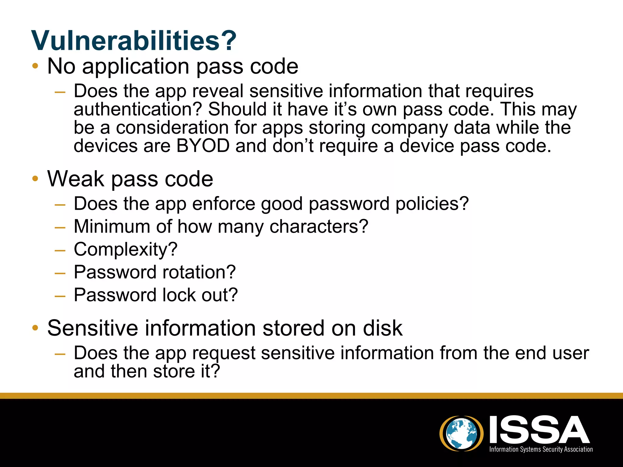 Vulnerabilities? 
• No application pass code 
– Does the app reveal sensitive information that requires 
authentication? Should it have it’s own pass code. This may 
be a consideration for apps storing company data while the 
devices are BYOD and don’t require a device pass code. 
• Weak pass code 
– Does the app enforce good password policies? 
– Minimum of how many characters? 
– Complexity? 
– Password rotation? 
– Password lock out? 
• Sensitive information stored on disk 
– Does the app request sensitive information from the end user 
and then store it? 
 