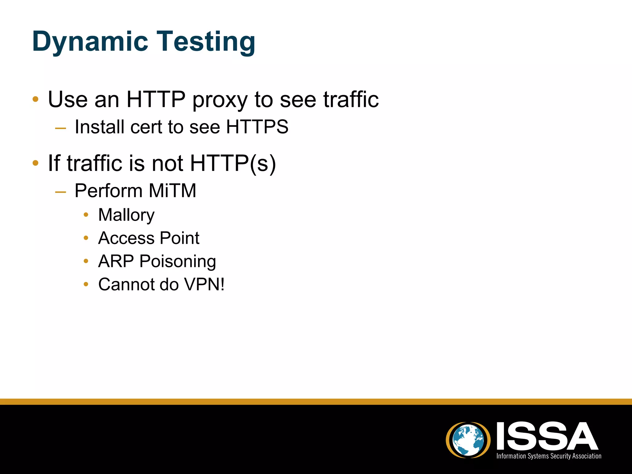 Dynamic Testing 
• Use an HTTP proxy to see traffic 
– Install cert to see HTTPS 
• If traffic is not HTTP(s) 
– Perform MiTM 
• Mallory 
• Access Point 
• ARP Poisoning 
• Cannot do VPN! 
 