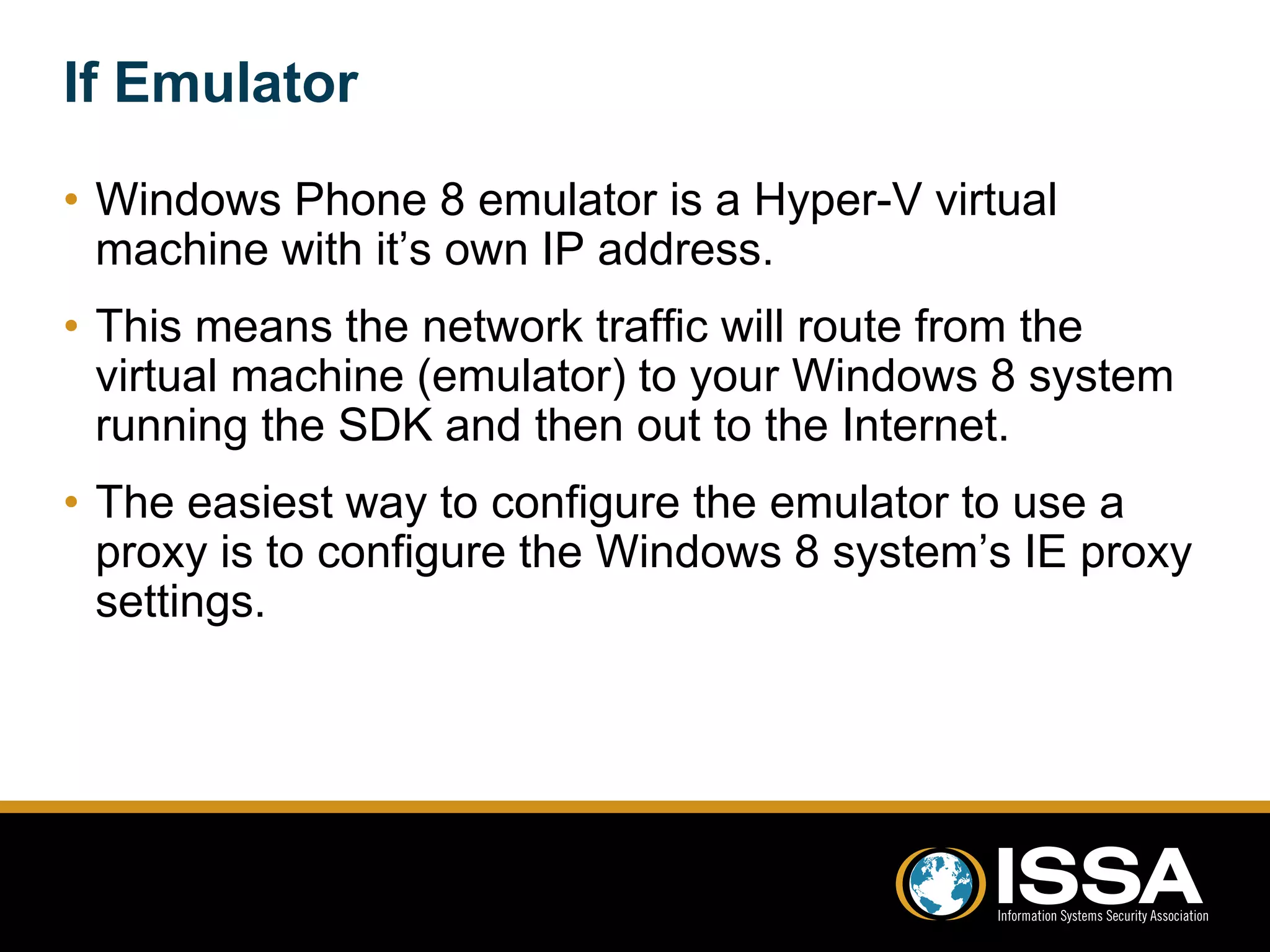 If Emulator 
• Windows Phone 8 emulator is a Hyper-V virtual 
machine with it’s own IP address. 
• This means the network traffic will route from the 
virtual machine (emulator) to your Windows 8 system 
running the SDK and then out to the Internet. 
• The easiest way to configure the emulator to use a 
proxy is to configure the Windows 8 system’s IE proxy 
settings. 
 