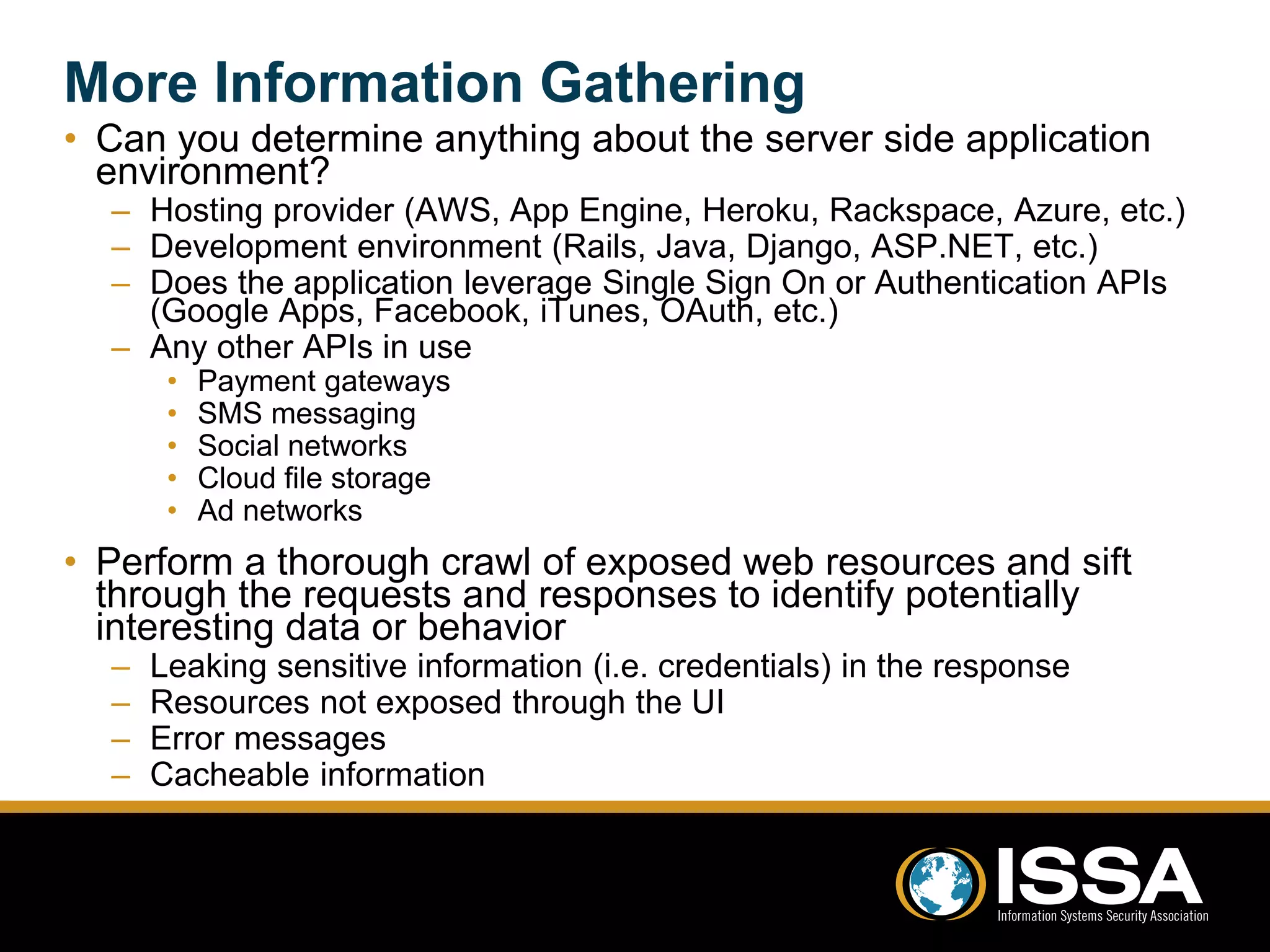 More Information Gathering 
• Can you determine anything about the server side application 
environment? 
– Hosting provider (AWS, App Engine, Heroku, Rackspace, Azure, etc.) 
– Development environment (Rails, Java, Django, ASP.NET, etc.) 
– Does the application leverage Single Sign On or Authentication APIs 
(Google Apps, Facebook, iTunes, OAuth, etc.) 
– Any other APIs in use 
• Payment gateways 
• SMS messaging 
• Social networks 
• Cloud file storage 
• Ad networks 
• Perform a thorough crawl of exposed web resources and sift 
through the requests and responses to identify potentially 
interesting data or behavior 
– Leaking sensitive information (i.e. credentials) in the response 
– Resources not exposed through the UI 
– Error messages 
– Cacheable information 
 