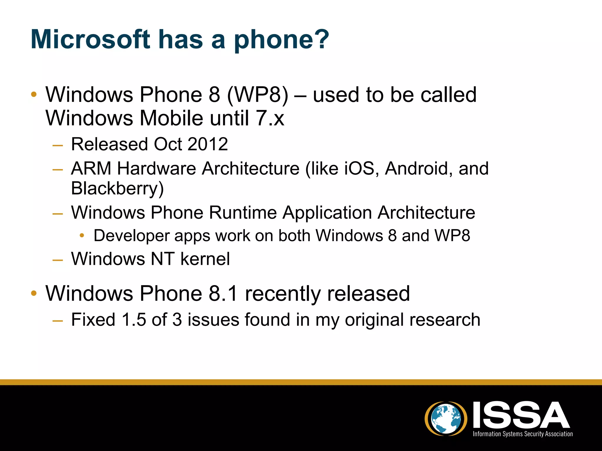 Microsoft has a phone? 
• Windows Phone 8 (WP8) – used to be called 
Windows Mobile until 7.x 
– Released Oct 2012 
– ARM Hardware Architecture (like iOS, Android, and 
Blackberry) 
– Windows Phone Runtime Application Architecture 
• Developer apps work on both Windows 8 and WP8 
– Windows NT kernel 
• Windows Phone 8.1 recently released 
– Fixed 1.5 of 3 issues found in my original research 
 