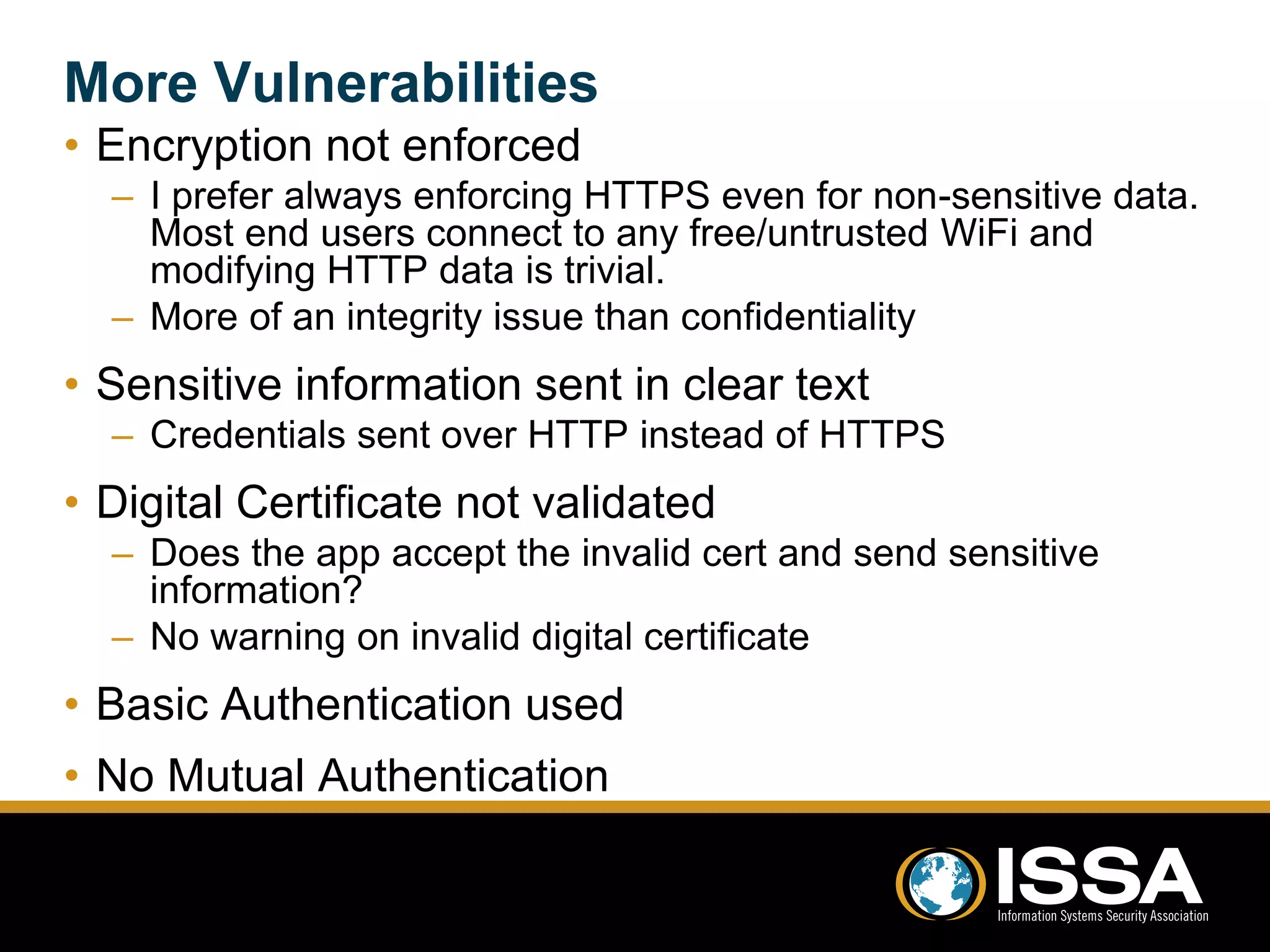 More Vulnerabilities 
• Encryption not enforced 
– I prefer always enforcing HTTPS even for non-sensitive data. 
Most end users connect to any free/untrusted WiFi and 
modifying HTTP data is trivial. 
– More of an integrity issue than confidentiality 
• Sensitive information sent in clear text 
– Credentials sent over HTTP instead of HTTPS 
• Digital Certificate not validated 
– Does the app accept the invalid cert and send sensitive 
information? 
– No warning on invalid digital certificate 
• Basic Authentication used 
• No Mutual Authentication 
 