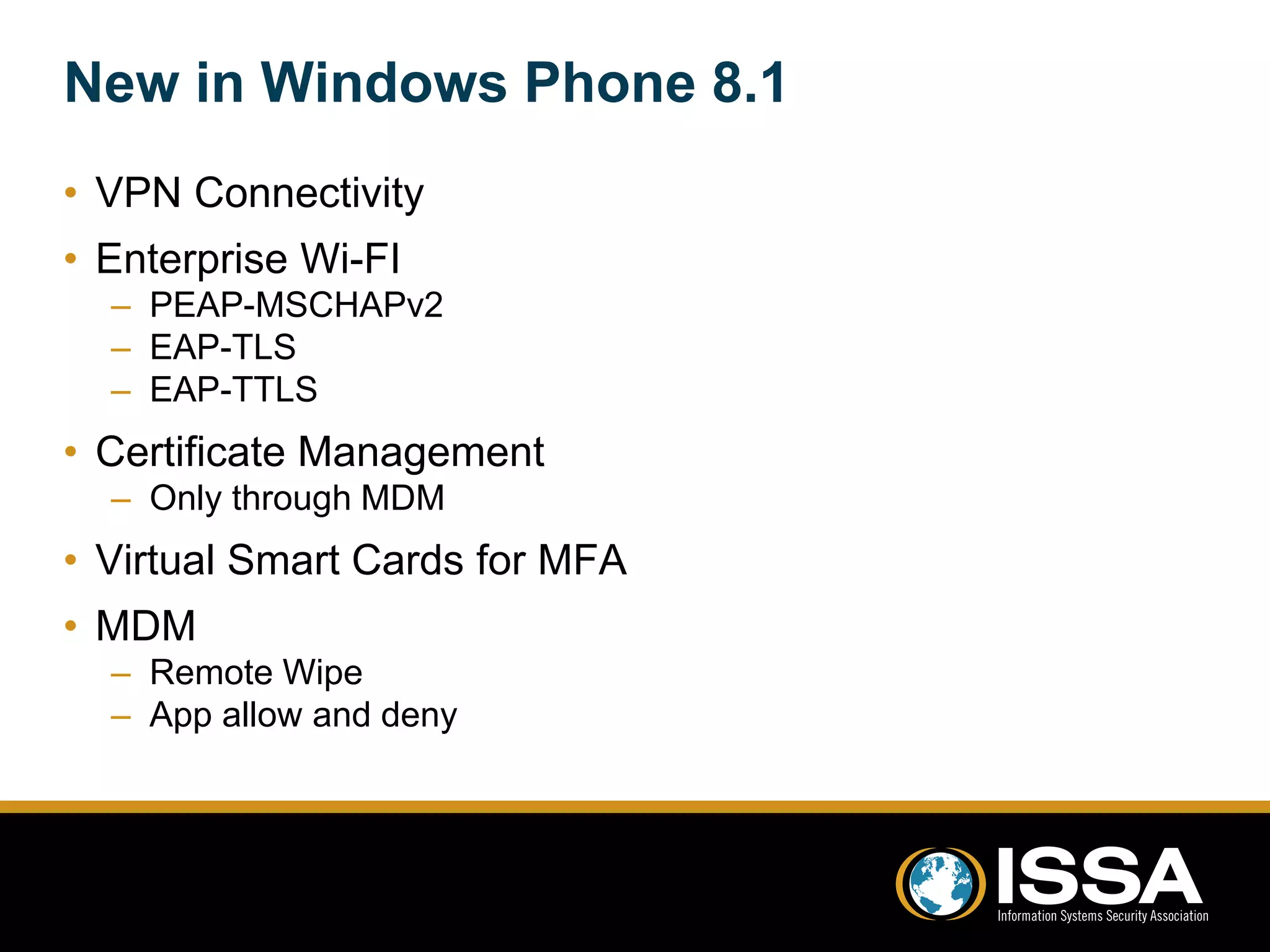 New in Windows Phone 8.1 
• VPN Connectivity 
• Enterprise Wi-FI 
– PEAP-MSCHAPv2 
– EAP-TLS 
– EAP-TTLS 
• Certificate Management 
– Only through MDM 
• Virtual Smart Cards for MFA 
• MDM 
– Remote Wipe 
– App allow and deny 
Presentation Title 
 