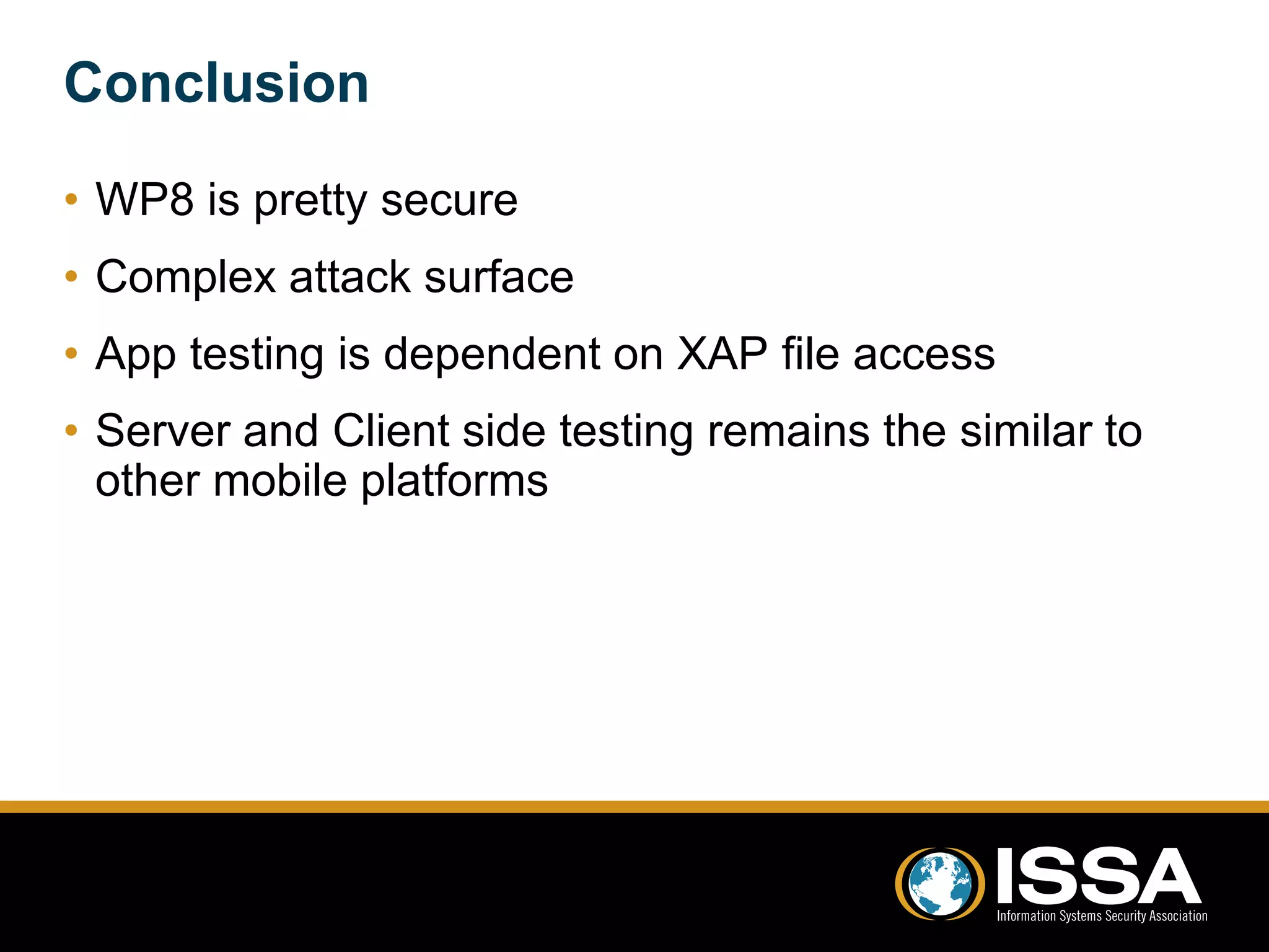 Conclusion 
• WP8 is pretty secure 
• Complex attack surface 
• App testing is dependent on XAP file access 
• Server and Client side testing remains the similar to 
other mobile platforms 
 