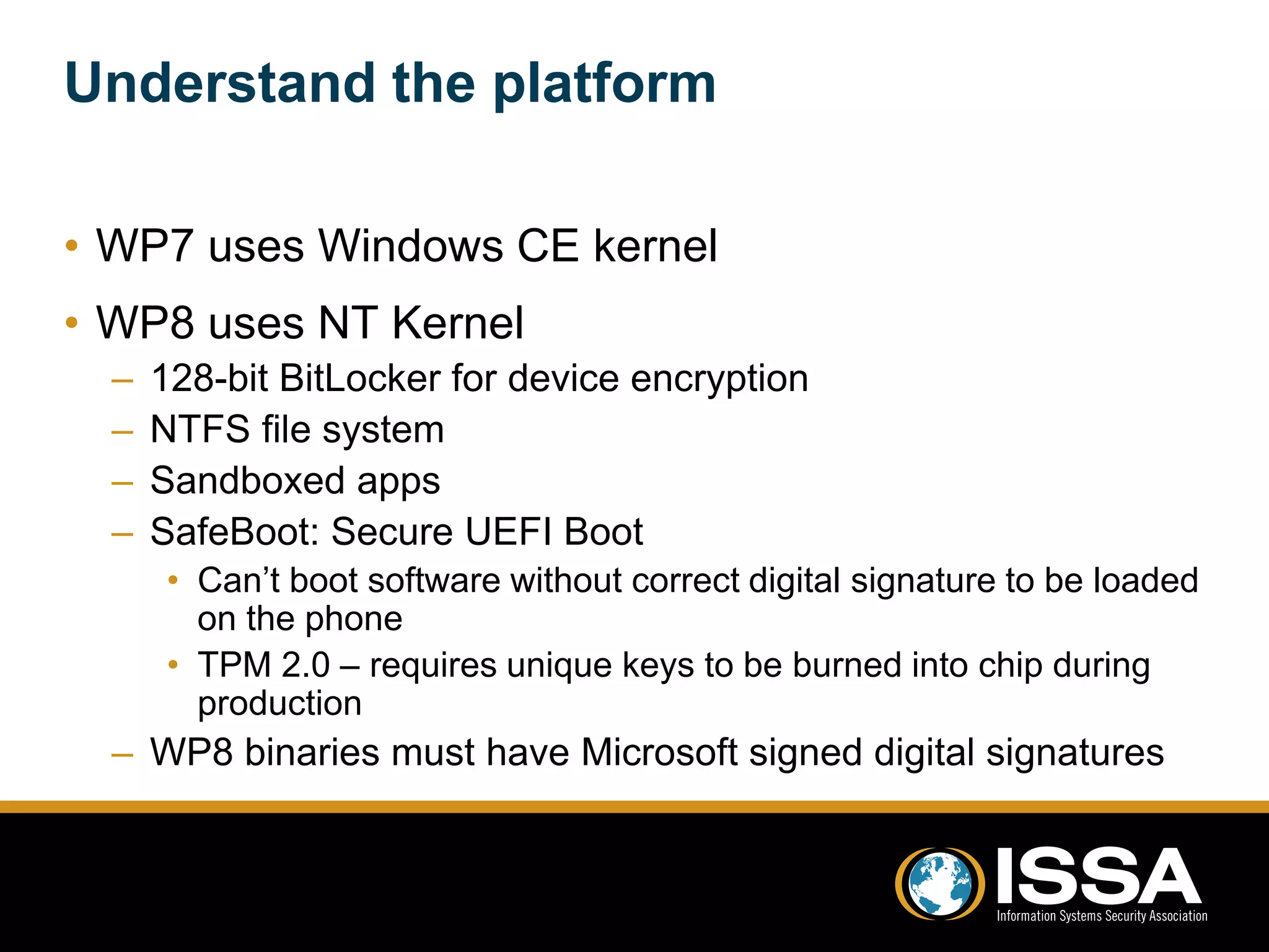 Understand the platform 
• WP7 uses Windows CE kernel 
• WP8 uses NT Kernel 
– 128-bit BitLocker for device encryption 
– NTFS file system 
– Sandboxed apps 
– SafeBoot: Secure UEFI Boot 
• Can’t boot software without correct digital signature to be loaded 
on the phone 
• TPM 2.0 – requires unique keys to be burned into chip during 
production 
– WP8 binaries must have Microsoft signed digital signatures 
 