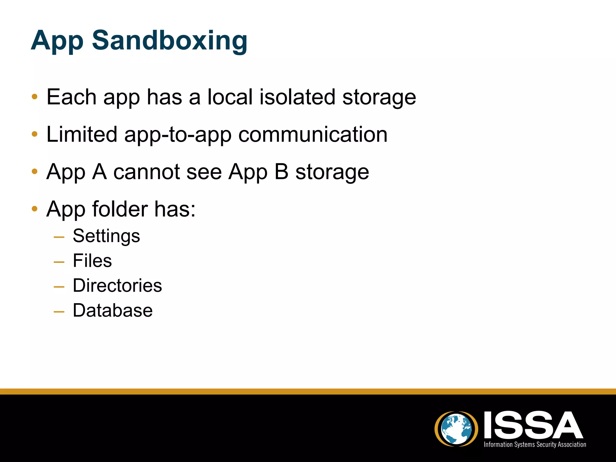 App Sandboxing 
• Each app has a local isolated storage 
• Limited app-to-app communication 
• App A cannot see App B storage 
• App folder has: 
– Settings 
– Files 
– Directories 
– Database 
 