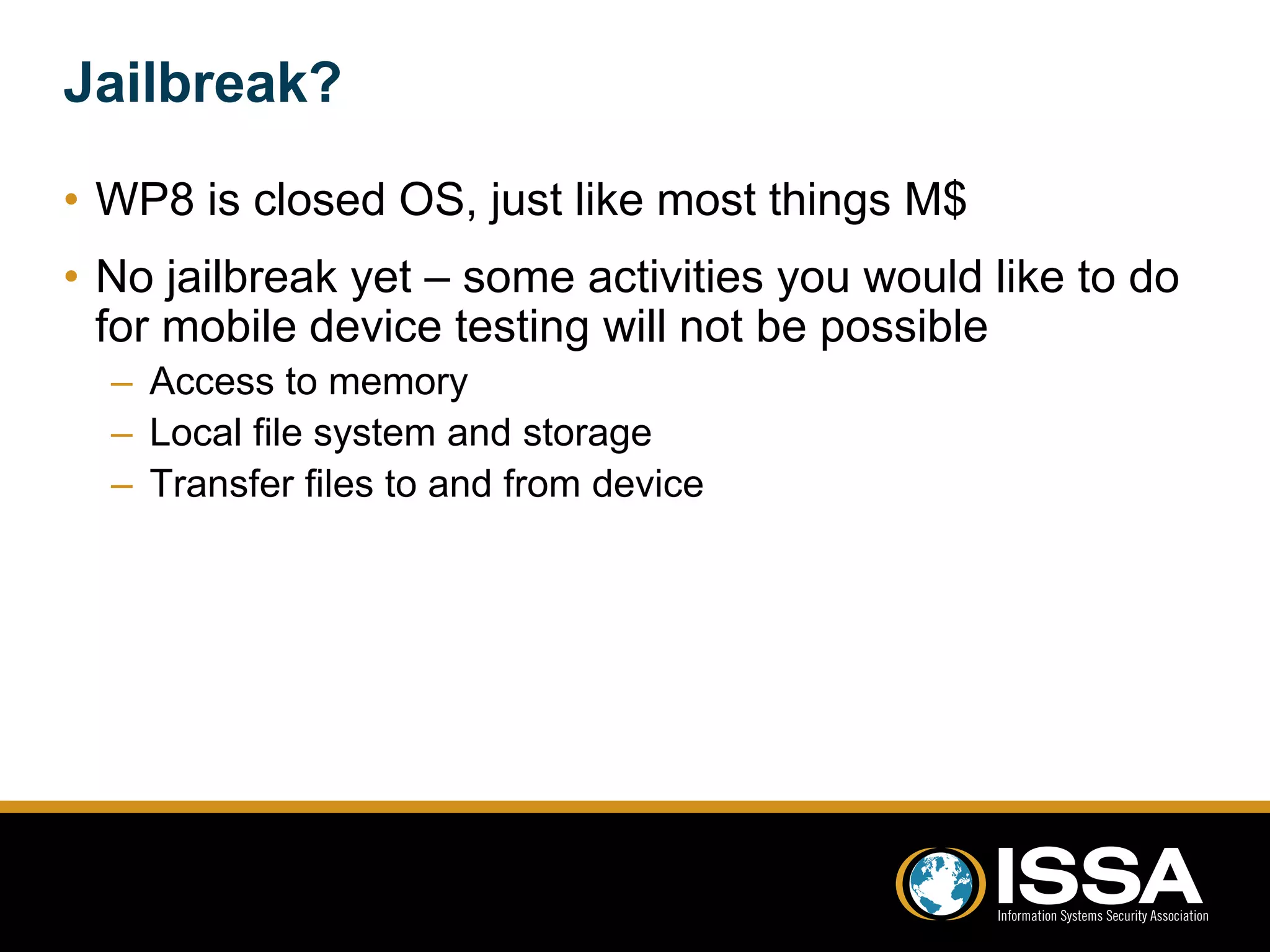 Jailbreak? 
• WP8 is closed OS, just like most things M$ 
• No jailbreak yet – some activities you would like to do 
for mobile device testing will not be possible 
– Access to memory 
– Local file system and storage 
– Transfer files to and from device 
 