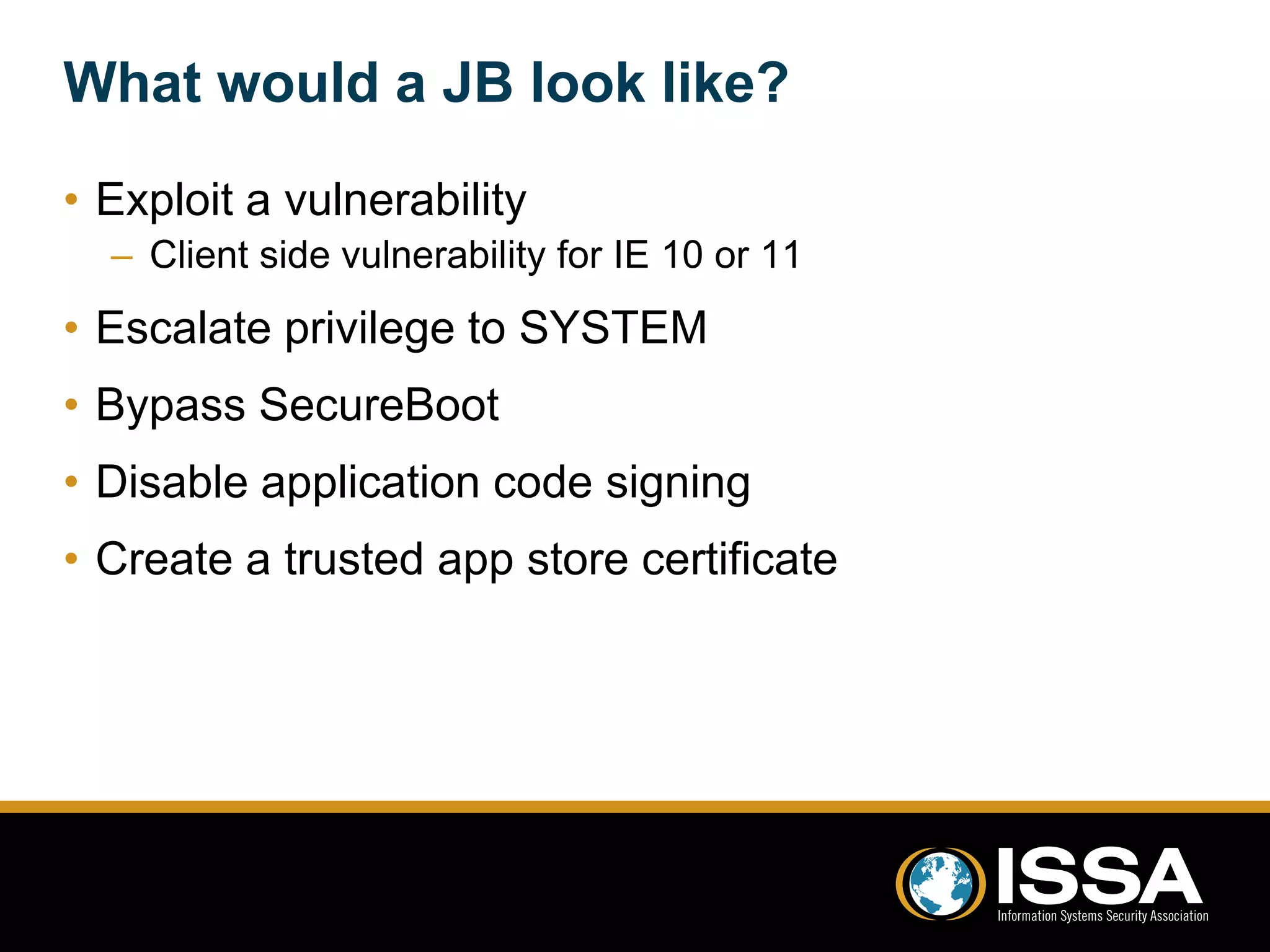 What would a JB look like? 
• Exploit a vulnerability 
– Client side vulnerability for IE 10 or 11 
• Escalate privilege to SYSTEM 
• Bypass SecureBoot 
• Disable application code signing 
• Create a trusted app store certificate 
 