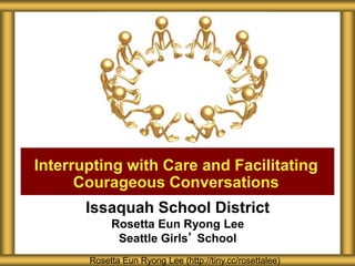 Issaquah School District
Rosetta Eun Ryong Lee
Seattle Girls’ School
Interrupting with Care and Facilitating
Courageous Conversations
Rosetta Eun Ryong Lee (http://tiny.cc/rosettalee)
 
