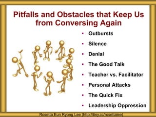 Pitfalls and Obstacles that Keep Us
from Conversing Again
 Outbursts
 Silence
 Denial
 The Good Talk
 Teacher vs. Facilitator
 Personal Attacks
 The Quick Fix
 Leadership Oppression
Rosetta Eun Ryong Lee (http://tiny.cc/rosettalee)
 