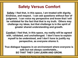 Safety Versus Comfort
Safety: I feel that, in this space, I am treated with dignity,
kindness, and respect. I can ask questions without fear of
judgment. I can voice my perspective and know that I will
be validated for the fact that that is my truth. Others may
challenge my ideas, but that challenge is in the spirit of
greater shared understanding and growth.
Comfort: I feel that, in this space, my reality will be agreed
with, validated, and unchallenged. I don’t have to explain
myself to be understood, and I don’t have to justify my
perspective, as everyone shares it.
True dialogue happens in an environment where everyone is
safe but not always comfortable...
SO THAT THEY CAN LEARN AND GROW.
Rosetta Eun Ryong Lee (http://tiny.cc/rosettalee)
 