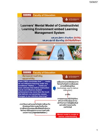 19/08/57
1
Learners’ Mental Model of Constructivist
Learning Environment embed Learning
Management System
ผศ.ดร.อิศรา ก้านจักร นักวิจัย
รศ.ดร.สุมาลี ชัยเจริญ นักวิจัยที่ปรึกษา
Faculty of Education
ที่มาและความสาคัญ
ของการวิจัย
งานวิจัยทางด้านเทคโนโลยีการศึกษาใน
ปัจจุบันมุ่งให้ความสนใจเกี่ยวกับ
การศึกษาถึงผลของสื่อที่มีต่อปัจจัยทาง
จิตวิทยาที่มีผลต่อกระบวนการสร้างสิ่ง
แทนความรู้ (representation )
Clark (1983) concludes that ". . . media
do not influence learning under any
conditions“ Rather, ". . . media are
mere vehicles that deliver instruction
but do not influence student
achievement any more than the truck
that delivers our groceries causes
changes in our nutrition (learning)"
เปลี่ยนกระบวนทัศน์ของการ
ใช้เทคโนโลยีจากเพื่อขนส่ง
ความรู้ไปยังผู้เรียน
(technology used to deliver
instruction)
มาเป็ น
การออกแบบเพื่อให้ผู้เรียน
สร้างการเรียนรู้และความ
เข้าใจผ่านการมีปฏิสัมพันธ์
อย่างมีความหมายกับ
เทคโนโลยี
Mental model is model of
learner understanding
Faculty of Education
 