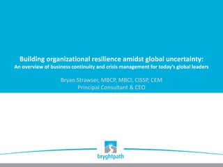 Building organizational resilience amidst global uncertainty:
An overview of business continuity and crisis management for today’s global leaders
Bryan Strawser, MBCP, MBCI, CISSP, CEM
Principal Consultant & CEO
 