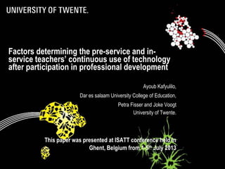 Factors determining the pre-service and in-
service teachers’ continuous use of technology
after participation in professional development
Ayoub Kafyulilo,
Dar es salaam University College of Education,
Petra Fisser and Joke Voogt
University of Twente.
This paper was presented at ISATT conference held in
Ghent, Belgium from 1-5th July 2013
 
