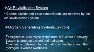 Air Revitalisation System
•Carbon dioxide and trace contaminants are removed by the
Air Revitalisation System.
Oxygen Generating System(Elektron)
•designed to electrolyze water from the Water Recovery
System to produce oxygen and hydrogen.
•oxygen is delivered to the cabin atmosphere and the
hydrogen is vented overboard. 11
 